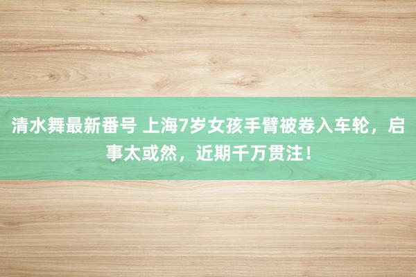 清水舞最新番号 上海7岁女孩手臂被卷入车轮，启事太或然，近期千万贯注！