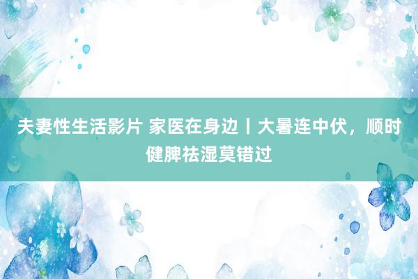 夫妻性生活影片 家医在身边丨大暑连中伏,顺时健脾祛湿莫错过