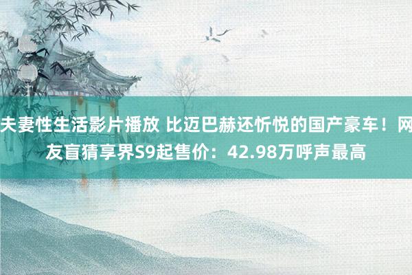 夫妻性生活影片播放 比迈巴赫还忻悦的国产豪车!网友盲猜享界S9起售价:42.98万呼声最高