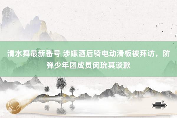 清水舞最新番号 涉嫌酒后骑电动滑板被拜访,防弹少年团成员闵玧其谈歉