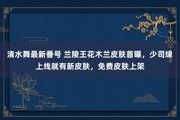清水舞最新番号 兰陵王花木兰皮肤首曝,少司缘上线就有新皮肤,免费皮肤上架