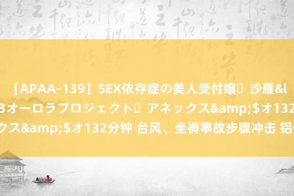 【APAA-139】SEX依存症の美人受付嬢・沙羅</a>2012-01-13オーロラプロジェクト・アネックス&$オ132分钟 台风、坐褥事故步骤冲击 铝价扛得住吗?