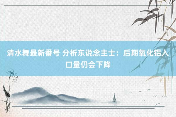 清水舞最新番号 分析东说念主士:后期氧化铝入口量仍会下降