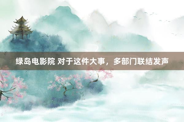 绿岛电影院 对于这件大事,多部门联结发声