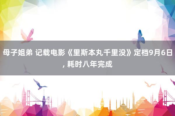 母子姐弟 记载电影《里斯本丸千里没》定档9月6日, 耗时八年完成