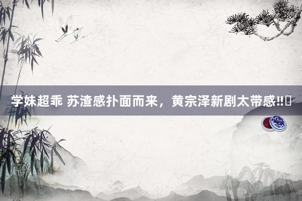 学妹超乖 苏渣感扑面而来,黄宗泽新剧太带感‼️