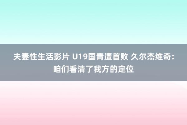 夫妻性生活影片 U19国青遭首败 久尔杰维奇:咱们看清了我方的定位