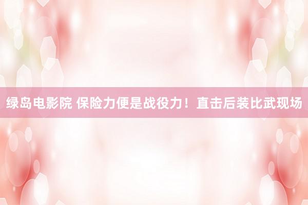 绿岛电影院 保险力便是战役力!直击后装比武现场