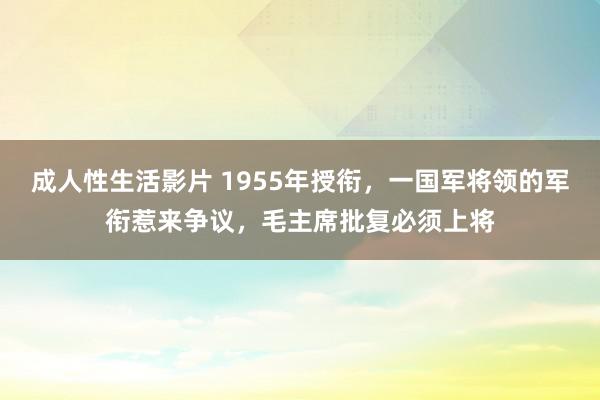 成人性生活影片 1955年授衔,一国军将领的军衔惹来争议,毛主席批复必须上将