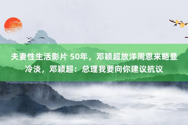 夫妻性生活影片 50年,邓颖超放洋周恩来略显冷淡,邓颖超:总理我要向你建议抗议