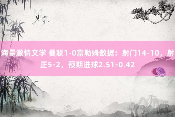 海量激情文学 曼联1-0富勒姆数据:射门14-10,射正5-2,预期进球2.51-0.42