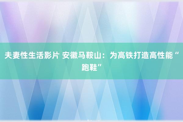 夫妻性生活影片 安徽马鞍山:为高铁打造高性能“跑鞋”
