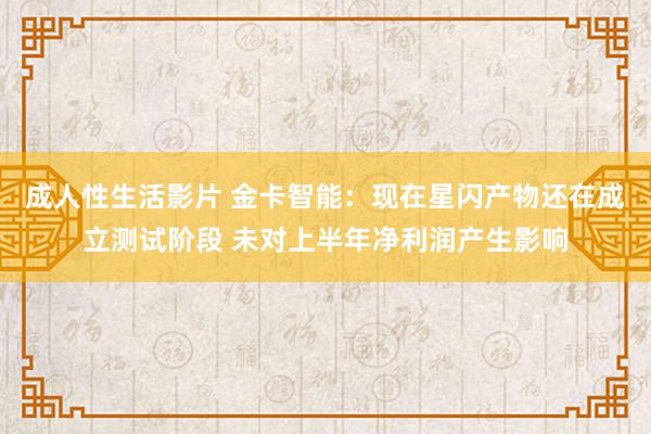 成人性生活影片 金卡智能:现在星闪产物还在成立测试阶段 未对上半年净利润产生影响
