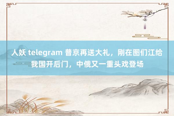 人妖 telegram 普京再送大礼,刚在图们江给我国开后门,中俄又一重头戏登场
