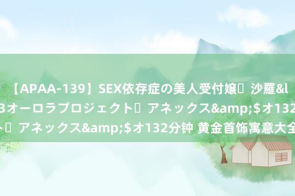 【APAA-139】SEX依存症の美人受付嬢・沙羅</a>2012-01-13オーロラプロジェクト・アネックス&$オ132分钟 黄金首饰寓意大全: