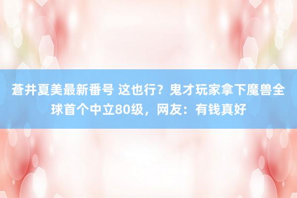 蒼井夏美最新番号 这也行？鬼才玩家拿下魔兽全球首个中立80级，网友：有钱真好