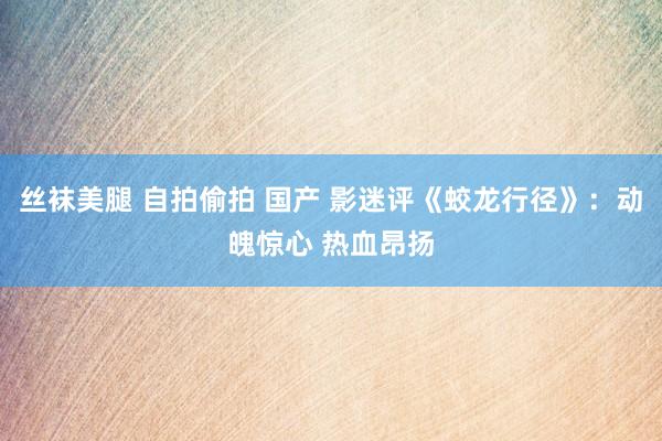 丝袜美腿 自拍偷拍 国产 影迷评《蛟龙行径》：动魄惊心 热血昂扬