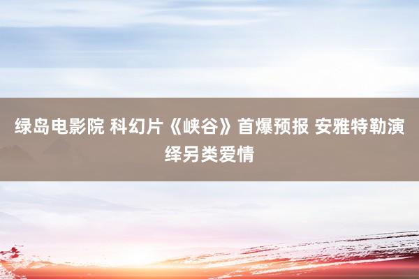 绿岛电影院 科幻片《峡谷》首爆预报 安雅特勒演绎另类爱情