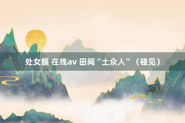 处女膜 在线av 田间“土众人”（碰见）