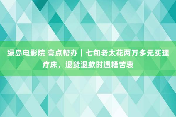 绿岛电影院 壹点帮办｜七旬老太花两万多元买理疗床，退货退款时遇糟苦衷