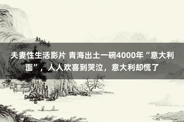 夫妻性生活影片 青海出土一碗4000年“意大利面”，人人欢喜到哭泣，意大利却慌了
