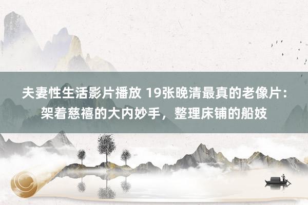 夫妻性生活影片播放 19张晚清最真的老像片：架着慈禧的大内妙手，整理床铺的船妓