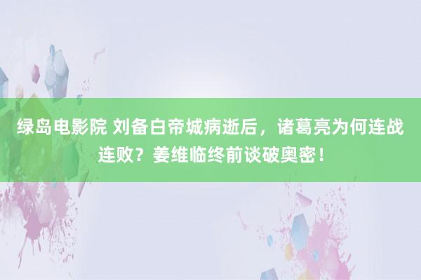 绿岛电影院 刘备白帝城病逝后，诸葛亮为何连战连败？姜维临终前谈破奥密！