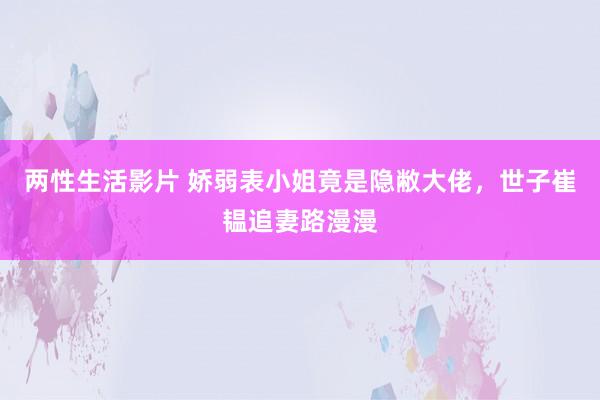 两性生活影片 娇弱表小姐竟是隐敝大佬，世子崔韫追妻路漫漫