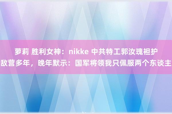 萝莉 胜利女神：nikke 中共特工郭汝瑰袒护敌营多年，晚年默示：国军将领我只佩服两个东谈主
