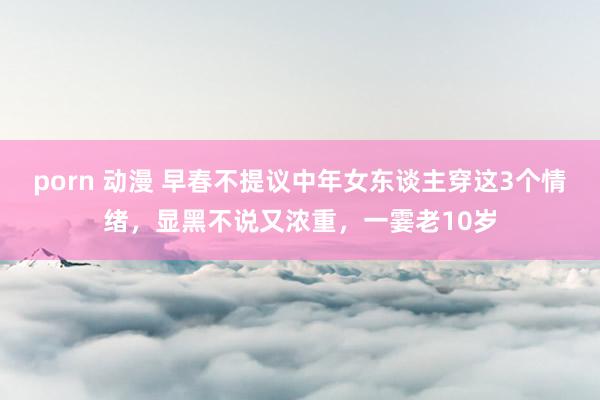 porn 动漫 早春不提议中年女东谈主穿这3个情绪，显黑不说又浓重，一霎老10岁