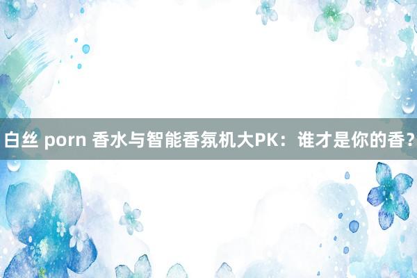 白丝 porn 香水与智能香氛机大PK：谁才是你的香？