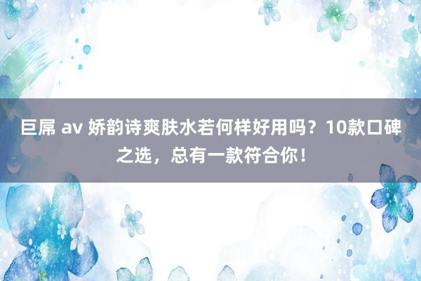 巨屌 av 娇韵诗爽肤水若何样好用吗？10款口碑之选，总有一款符合你！