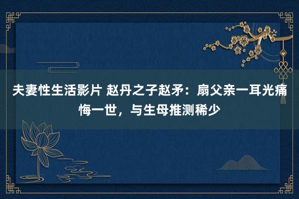 夫妻性生活影片 赵丹之子赵矛：扇父亲一耳光痛悔一世，与生母推测稀少
