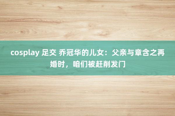 cosplay 足交 乔冠华的儿女：父亲与章含之再婚时，咱们被赶削发门